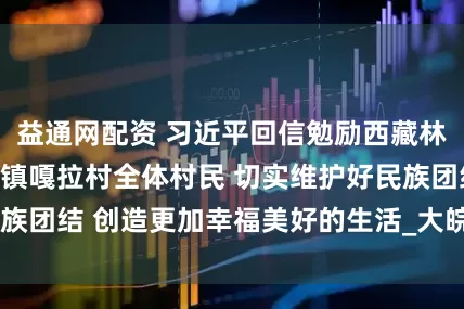 益通网配资 习近平回信勉励西藏林芝市巴宜区林芝镇嘎拉村全体村民 切实维护好民族团结 创造更加幸福美好的生活_大皖新闻 | 安徽网