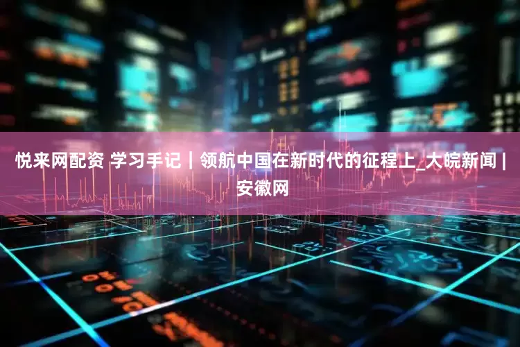 悦来网配资 学习手记｜领航中国在新时代的征程上_大皖新闻 | 安徽网