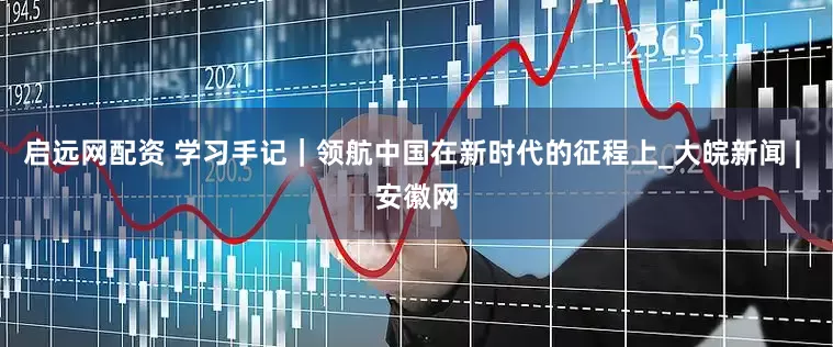 启远网配资 学习手记｜领航中国在新时代的征程上_大皖新闻 | 安徽网