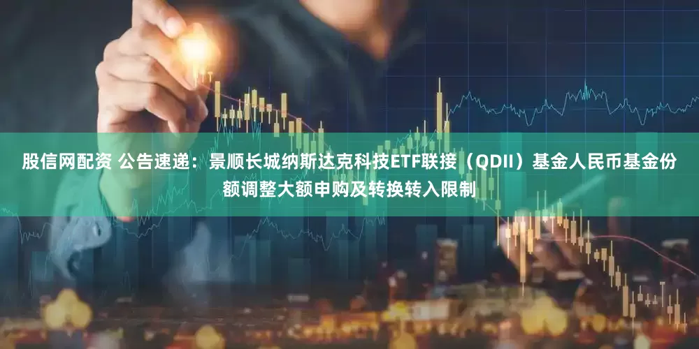 股信网配资 公告速递：景顺长城纳斯达克科技ETF联接（QDII）基金人民币基金份额调整大额申购及转换转入限制