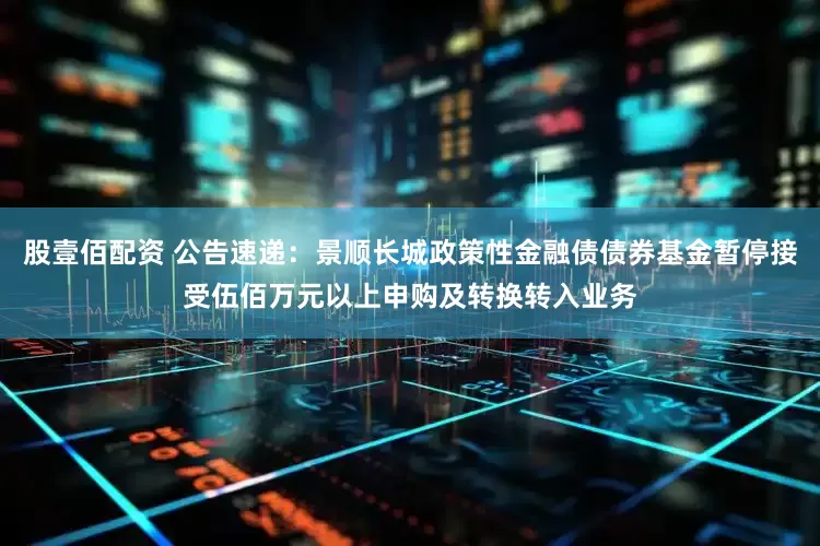 股壹佰配资 公告速递：景顺长城政策性金融债债券基金暂停接受伍佰万元以上申购及转换转入业务