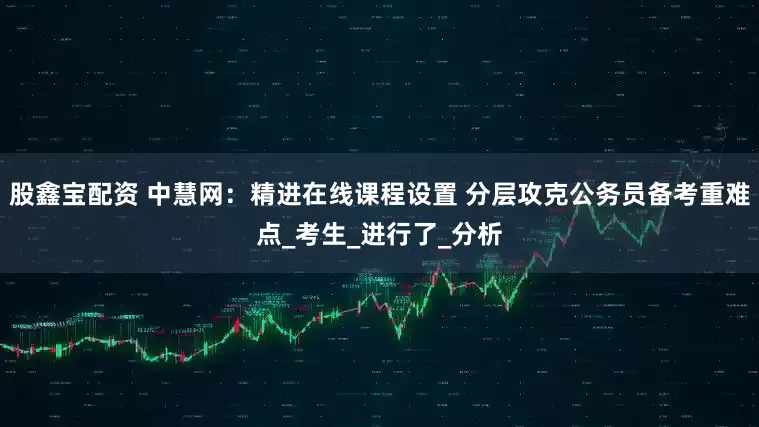 股鑫宝配资 中慧网：精进在线课程设置 分层攻克公务员备考重难点_考生_进行了_分析