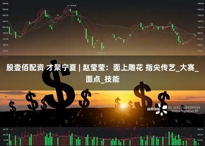 股壹佰配资 才聚宁夏 | 赵莹莹：面上雕花 指尖传艺_大赛_面点_技能