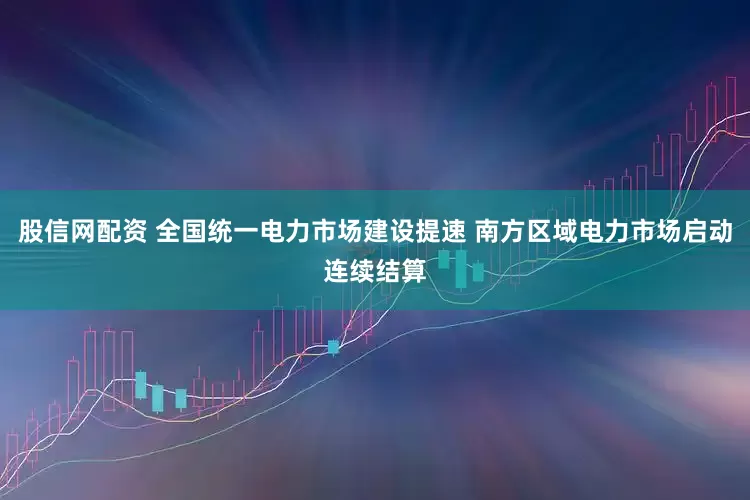 股信网配资 全国统一电力市场建设提速 南方区域电力市场启动连续结算