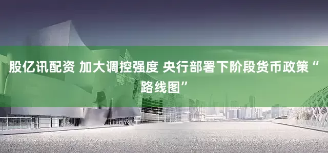股亿讯配资 加大调控强度 央行部署下阶段货币政策“路线图”
