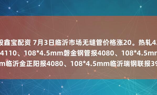 股鑫宝配资 7月3日临沂市场无缝管价格涨20。热轧42*3.5mm中汇华鑫报4110、108*4.5mm磐金钢管报4080、108*4.5mm临沂金正阳报4080、108*4.5mm临沂瑞钢联报3960，过磅含税。（元/吨）