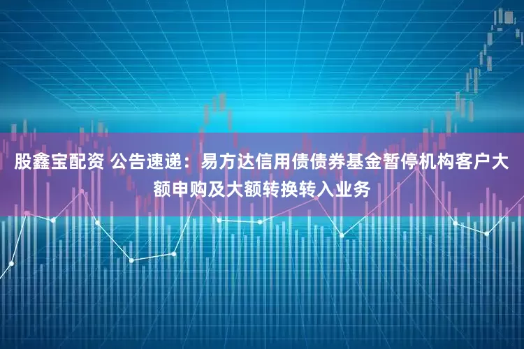 股鑫宝配资 公告速递：易方达信用债债券基金暂停机构客户大额申购及大额转换转入业务