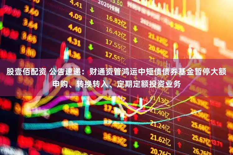 股壹佰配资 公告速递：财通资管鸿运中短债债券基金暂停大额申购、转换转入、定期定额投资业务