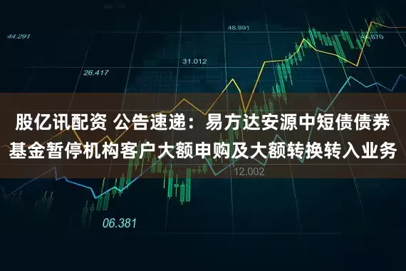 股亿讯配资 公告速递：易方达安源中短债债券基金暂停机构客户大额申购及大额转换转入业务