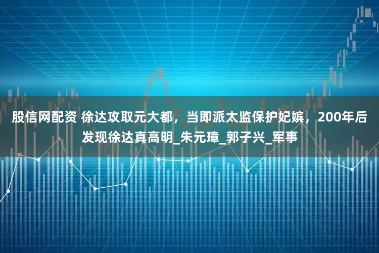 股信网配资 徐达攻取元大都，当即派太监保护妃嫔，200年后发现徐达真高明_朱元璋_郭子兴_军事