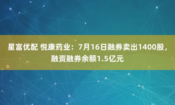 星富优配 悦康药业：7月16日融券卖出1400股，融资融券余额1.5亿元