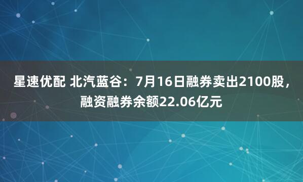星速优配 北汽蓝谷：7月16日融券卖出2100股，融资融券余额22.06亿元