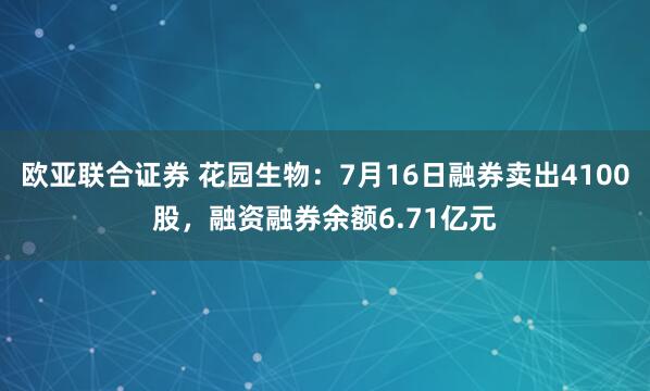 欧亚联合证券 花园生物：7月16日融券卖出4100股，融资融券余额6.71亿元