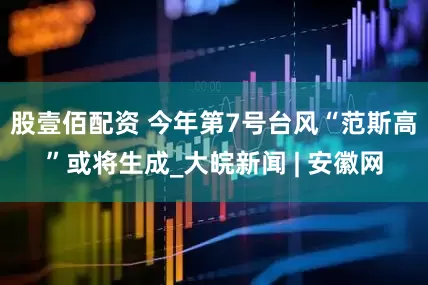 股壹佰配资 今年第7号台风“范斯高”或将生成_大皖新闻 | 安徽网
