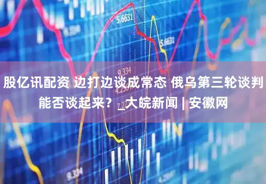 股亿讯配资 边打边谈成常态 俄乌第三轮谈判能否谈起来？_大皖新闻 | 安徽网