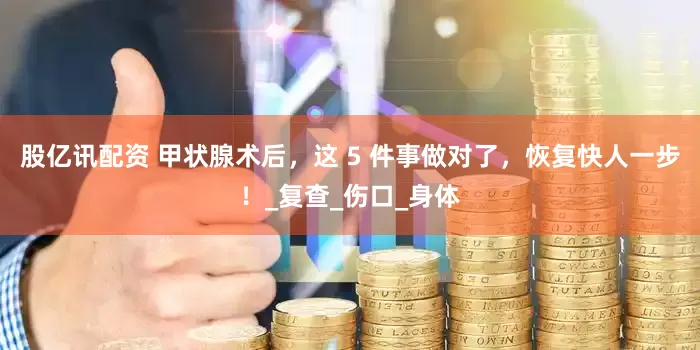 股亿讯配资 甲状腺术后，这 5 件事做对了，恢复快人一步！_复查_伤口_身体