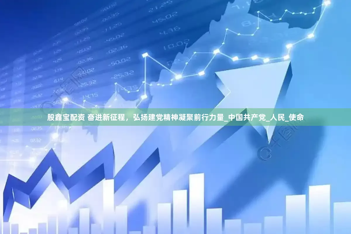 股鑫宝配资 奋进新征程，弘扬建党精神凝聚前行力量_中国共产党_人民_使命