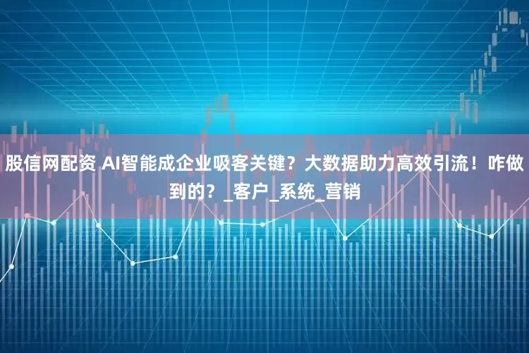 股信网配资 AI智能成企业吸客关键？大数据助力高效引流！咋做到的？_客户_系统_营销