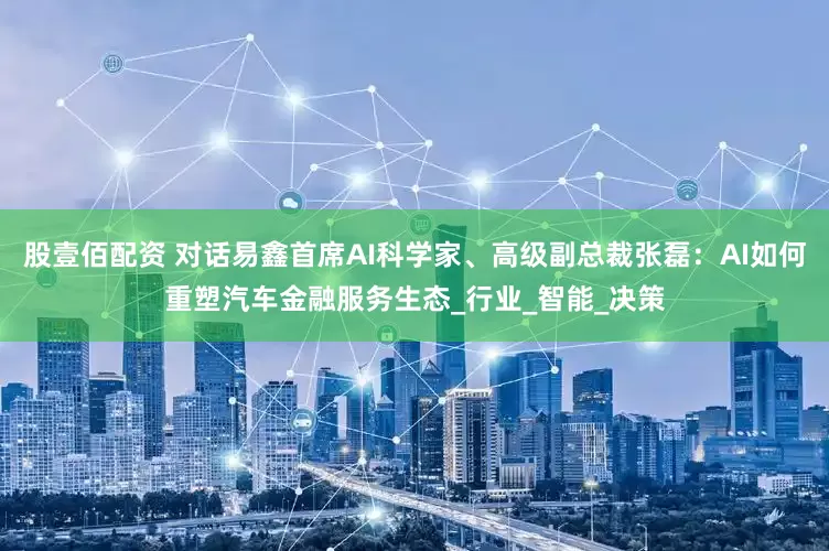 股壹佰配资 对话易鑫首席AI科学家、高级副总裁张磊：AI如何重塑汽车金融服务生态_行业_智能_决策