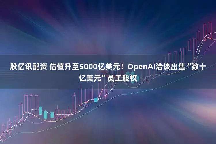 股亿讯配资 估值升至5000亿美元！OpenAI洽谈出售“数十亿美元”员工股权