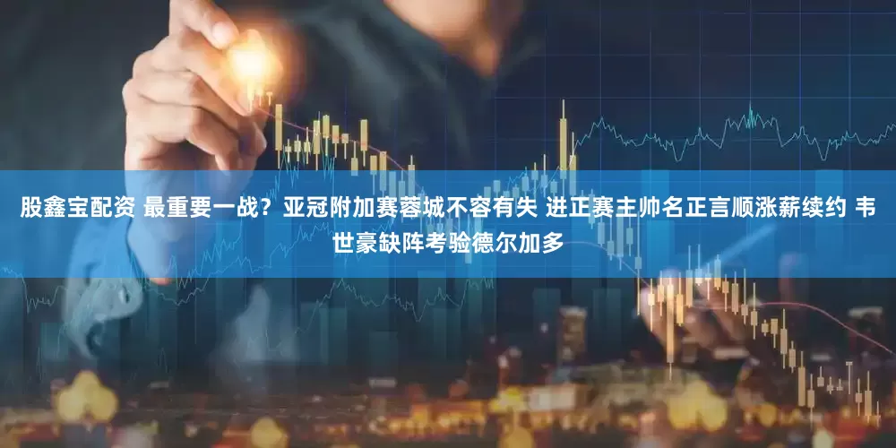 股鑫宝配资 最重要一战？亚冠附加赛蓉城不容有失 进正赛主帅名正言顺涨薪续约 韦世豪缺阵考验德尔加多