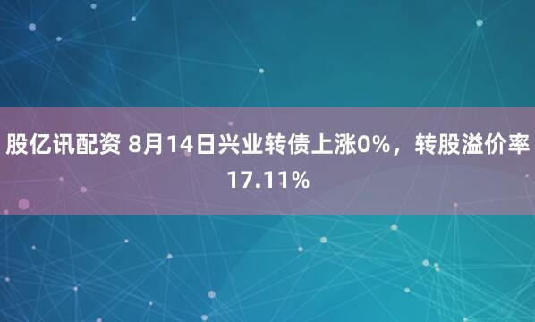 股亿讯配资 8月14日兴业转债上涨0%，转股溢价率17.11%