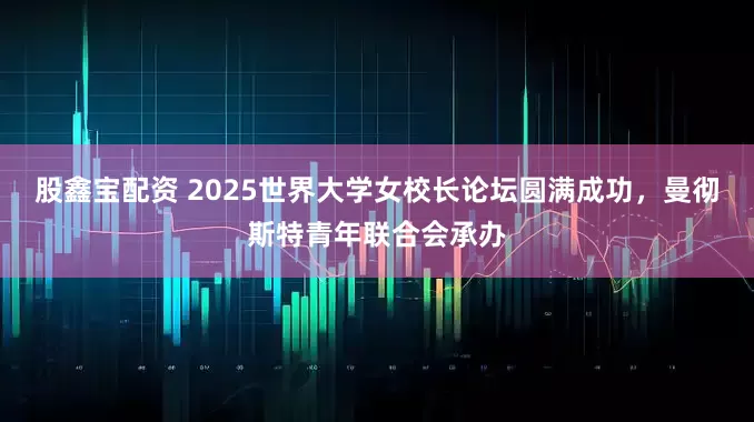 股鑫宝配资 2025世界大学女校长论坛圆满成功，曼彻斯特青年联合会承办