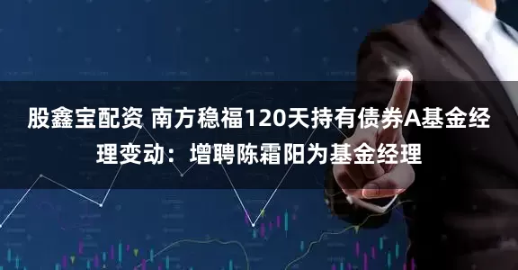 股鑫宝配资 南方稳福120天持有债券A基金经理变动：增聘陈霜阳为基金经理