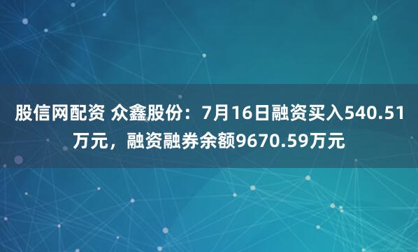 股信网配资 众鑫股份：7月16日融资买入540.51万元，融资融券余额9670.59万元