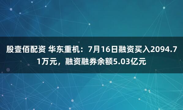股壹佰配资 华东重机：7月16日融资买入2094.71万元，融资融券余额5.03亿元