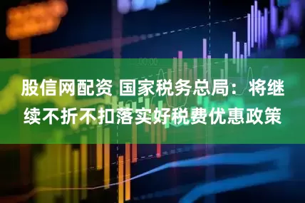 股信网配资 国家税务总局：将继续不折不扣落实好税费优惠政策