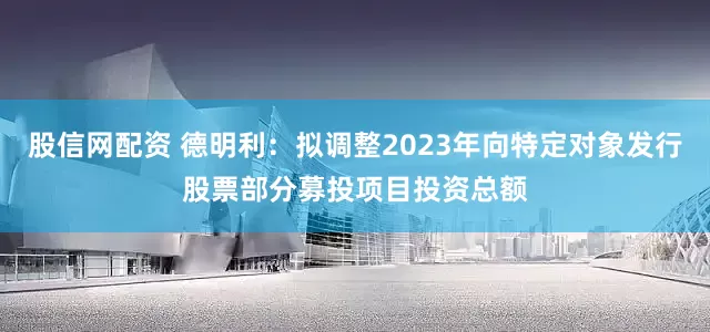 股信网配资 德明利：拟调整2023年向特定对象发行股票部分募投项目投资总额