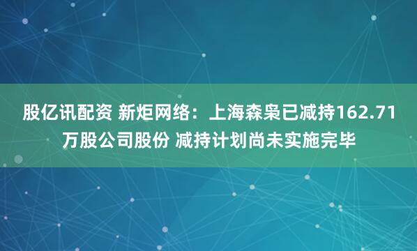 股亿讯配资 新炬网络：上海森枭已减持162.71万股公司股份 减持计划尚未实施完毕
