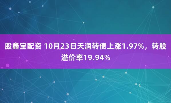 股鑫宝配资 10月23日天润转债上涨1.97%，转股溢价率19.94%