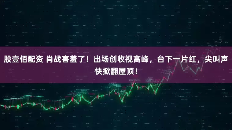 股壹佰配资 肖战害羞了!出场创收视高峰,台下一片红,尖叫声快掀翻屋顶!